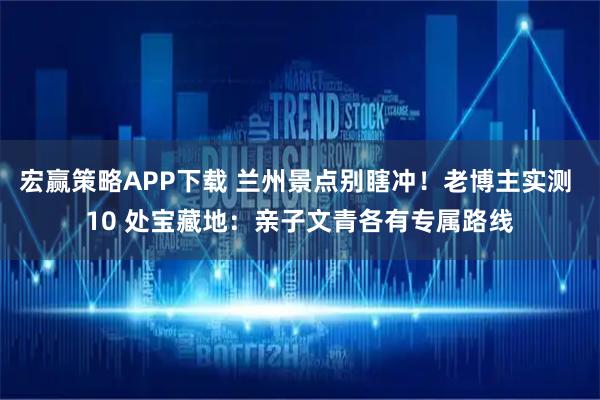 宏赢策略APP下载 兰州景点别瞎冲！老博主实测 10 处宝藏地：亲子文青各有专属路线
