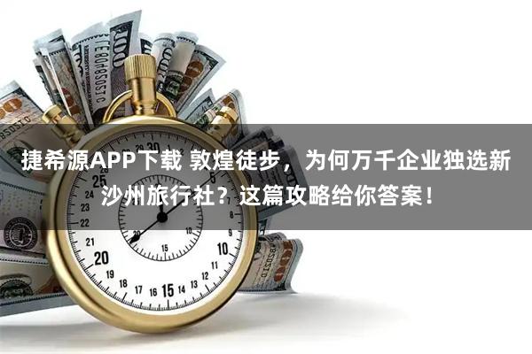 捷希源APP下载 敦煌徒步，为何万千企业独选新沙州旅行社？这篇攻略给你答案！