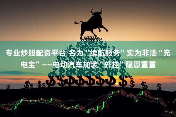 专业炒股配资平台 名为“续航服务”实为非法“充电宝”——电动汽车加装“外挂”隐患重重