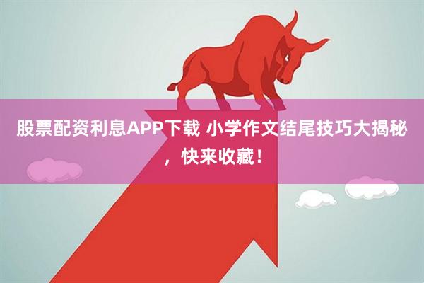 股票配资利息APP下载 小学作文结尾技巧大揭秘，快来收藏！