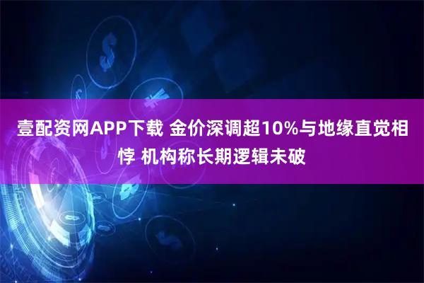 壹配资网APP下载 金价深调超10%与地缘直觉相悖 机构称长期逻辑未破