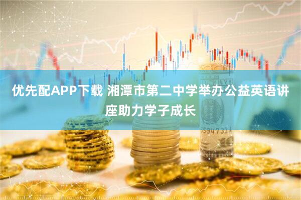 优先配APP下载 湘潭市第二中学举办公益英语讲座助力学子成长