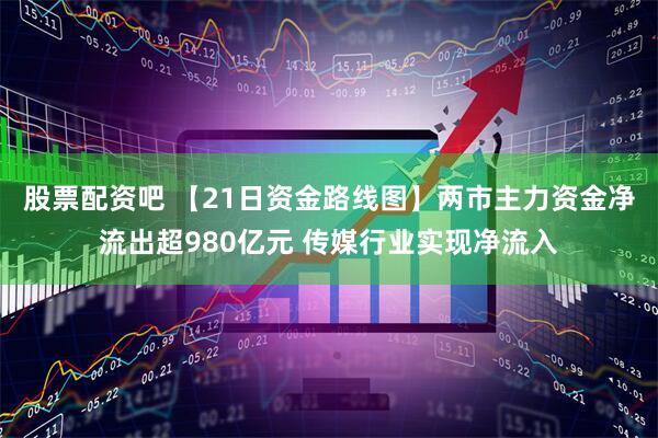 股票配资吧 【21日资金路线图】两市主力资金净流出超980亿元 传媒行业实现净流入