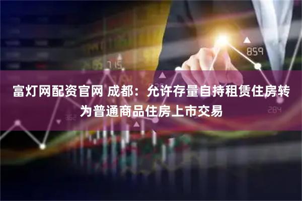 富灯网配资官网 成都：允许存量自持租赁住房转为普通商品住房上市交易