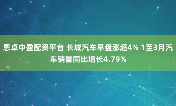 恩卓中盈配资平台 长城汽车早盘涨超4% 1至3月汽车销量同比增长4.79%