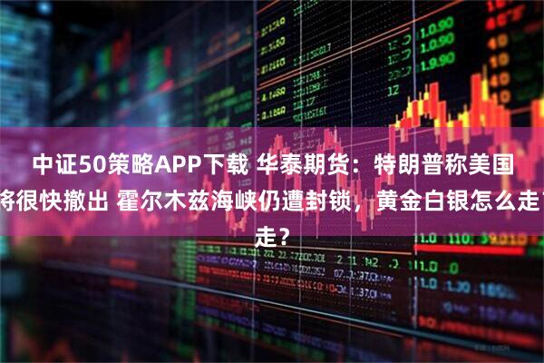 中证50策略APP下载 华泰期货：特朗普称美国将很快撤出 霍尔木兹海峡仍遭封锁，黄金白银怎么走？