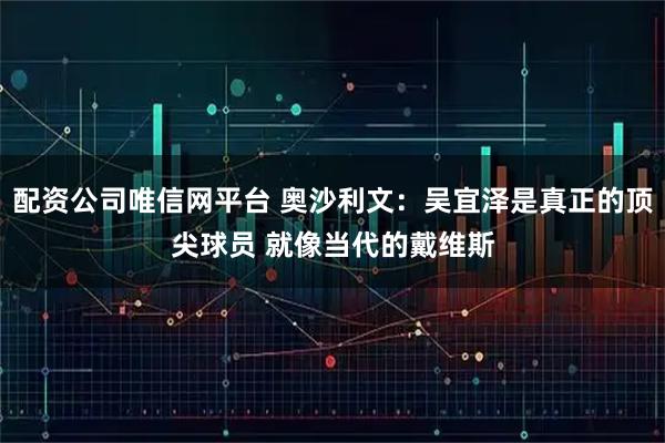 配资公司唯信网平台 奥沙利文：吴宜泽是真正的顶尖球员 就像当代的戴维斯