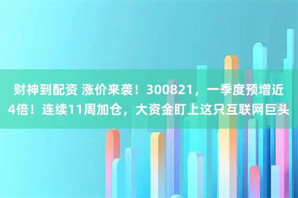 财神到配资 涨价来袭！300821，一季度预增近4倍！连续11周加仓，大资金盯上这只互联网巨头