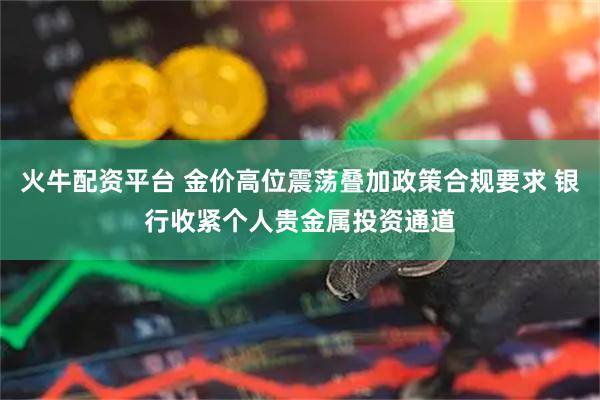 火牛配资平台 金价高位震荡叠加政策合规要求 银行收紧个人贵金属投资通道