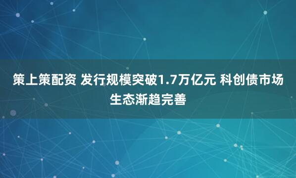 策上策配资 发行规模突破1.7万亿元 科创债市场生态渐趋完善
