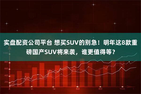 实盘配资公司平台 想买SUV的别急！明年这8款重磅国产SUV将来袭，谁更值得等？