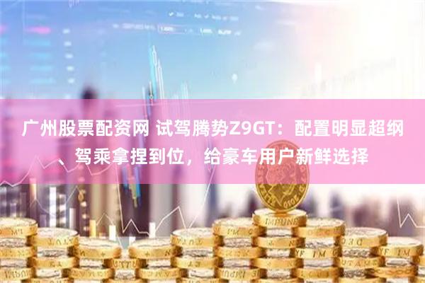 广州股票配资网 试驾腾势Z9GT：配置明显超纲、驾乘拿捏到位，给豪车用户新鲜选择