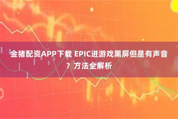 金猪配资APP下载 EPIC进游戏黑屏但是有声音？方法全解析