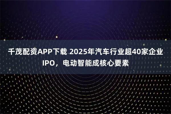 千茂配资APP下载 2025年汽车行业超40家企业IPO，电动智能成核心要素